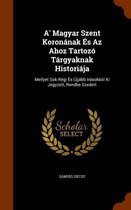 A' Magyar Szent Koronanak Es AZ Ahoz Tartozo Targyaknak Historiaja
