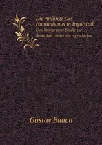 Die Anfange Des Humanismus in Ingolstadt Eine litterarische Studie zur deutschen Universitätsgeschichte
