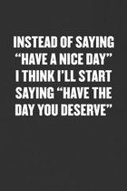 Instead of Saying ''have a Nice Day'' I Think I'll Start Saying ''have the Day You Deserve'': Sarcastic Blank Lined Journal - Funny Coworker Friend Gift N