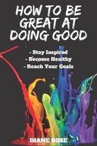 How to Be Great at Doing Good: Stay Focused Become Healthy Reach Your Goals