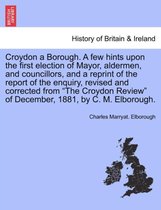Croydon a Borough. a Few Hints Upon the First Election of Mayor, Aldermen, and Councillors, and a Reprint of the Report of the Enquiry, Revised and Corrected from the Croydon Revie