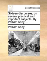 Sixteen Discourses, on Several Practical and Important Subjects. by William Adey, ...