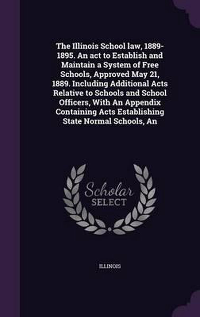 The Illinois School Law, 1889-1895. An Act To Establish And Maintain A System Of Free Schools, Approved May 21, 1889. Including Additional Acts Relative To Schools And School Officers, With An Appendix Containing Acts Establishing State Normal Schools, An van Illinois Illinois