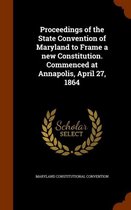 Proceedings of the State Convention of Maryland to Frame a New Constitution. Commenced at Annapolis, April 27, 1864