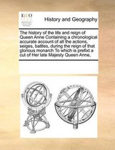 The History of the Life and Reign of Queen Anne Containing a Chronological Accurate Account of All the Actions, Seiges, Battles, During the Reign of That Glorious Monarch to Which Is Prefixt a Cut of Her Late Majesty Queen Anne,