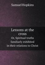 Lessons at the cross Or, Spiritual truths familiarly exhibited in their relations to Christ