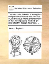 The History of Fluxions, Shewing in a Compendious Manner the First Rise Of, and Various Improvements Made in That Incomparable Method. by (the Late) Mr. Joseph Raphson, ...
