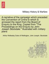 A Narrative of the Campaign Which Preceded the Convention of Cintra to Which Is Annexed the Report from the Board of Enquiry to the King. Copied from the Proceedings on the Enquiry