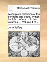 A Complete Collection of the Sermons and Tracts, Written by John Jeffery, ... in Two Volumes. ... Volume 1 of 2