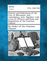 Charter and Ordinances of the City of Milwaukee, and Amendatory Acts, Together with a List of Officers and Rules and Regulations of the Common Council.