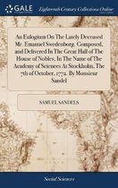 An Eulogium on the Lately Deceased Mr. Emanuel Swedenborg. Composed, and Delivered in the Great Hall of the House of Nobles, in the Name of the Academy of Sciences at Stockholm, the 7th of Oc