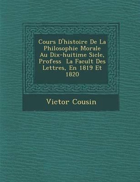 Cours D'Histoire de La Philosophie Morale Au Dix-Huiti Me Si Cle, Profess La Facult Des Lettres, En 1819 Et 1820