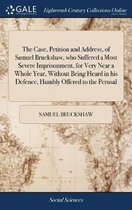 The Case, Petition and Address, of Samuel Bruckshaw, Who Suffered a Most Severe Imprisonment, for Very Near a Whole Year, Without Being Heard in His Defence, Humbly Offered to the Perusal