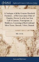 A Catalogue of all the Genuine Houshold Furniture, . of His Grace James Duke of Chandos, Deceas'd, at his Late Seat Call'd Cannons, Nearedgware, in Middlesex, Consisting of Rich Gold and Silver Tissue, Brocade, Velvet, Damask