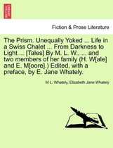 The Prism. Unequally Yoked ... Life in a Swiss Chalet ... from Darkness to Light ... [Tales] by M. L. W., ... and Two Members of Her Family (H. W[ale] and E. M[oore].) Edited, with a Preface,