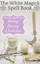 The White Magick Spell Book: Wiccan Spells for Healing, Blessing, and Protection