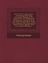 Life of Sir R. Abercromby, Containing Interesting Particulars Relating to the Eminent Services He Rendered His Country, Carried Down to the Battle of