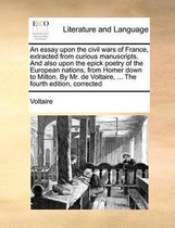 An Essay Upon the Civil Wars of France, Extracted from Curious Manuscripts. and Also Upon the Epick Poetry of the European Nations, from Homer Down to Milton. by Mr. de Voltaire, ... the Fourth Edition, Corrected