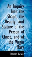 An Inquiry Into the Shape, the Beauty, and Stature of the Person of Christ, and of the Virgin Mary