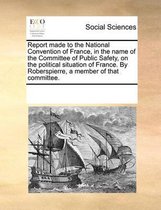 Report made to the National Convention of France, in the name of the Committee of Public Safety, on the political situation of France. By Roberspierre, a member of that committee.