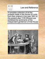 A complete collection of all the protests made in the House of Lords, from their original in the year 1641 to the present year 1745 Wherein are exhibited the sentiments of the independent gen