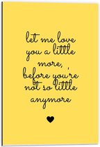 Dibond - Tekst: ''Let Me Love You A Little More Before You're Not So Little Anymore'' zwart/geel - 40x60cm Foto op Aluminium (Wanddecoratie van metaal)