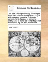 The New Spelling Dictionary, Teaching to Write and Pronounce the English Tongue with Easy and Propriety. the Whole Compiled and Digested in a Manner Entirly New, to Make It a Complete Pocket Companion. by the REV. John Entick