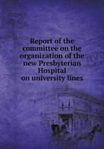 Report of the Committee on the Organization of the New Presbyterian Hospital on University Lines
