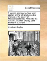 A Speech, Intended to Have Been Spoken on the Bill for Altering the Charters of the Colony of Massachusetts-Bay. Written by the Rev. Dr. Jonathan Shipley, Lord Bishop of St. Asaph.