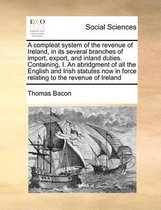 A compleat system of the revenue of Ireland, in its several branches of import, export, and inland duties. Containing, I. An abridgment of all the English and Irish statutes now in force rela