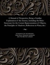 A Manual of Perspective, Being a Familiar Explanation of the Science, Including the Rules Necessary for the Correct Representation of Objects, the Principles of Shadows, Reflection