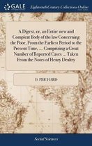 A Digest, Or, an Entire New and Compleat Body of the Law Concerning the Poor, from the Earliest Period to the Present Time, ... Comprizing a Great Number of Reported Cases ... Taken from the 