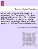 Observations on Some Parts of the Answer of Earl Cornwallis to Sir Henry Clinton's Narrative. by ... Sir H. Clinton, K.B. to Which Is Added an Appendix; Containing Extracts of Letters and Other Papers, to Which Reference Is Necessary.