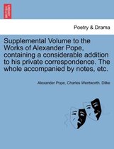 Supplemental Volume to the Works of Alexander Pope, Containing a Considerable Addition to His Private Correspondence. the Whole Accompanied by Notes, Etc.