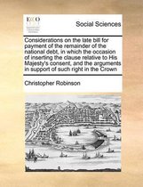 Considerations on the late bill for payment of the remainder of the national debt, in which the occasion of inserting the clause relative to His Majesty's consent, and the arguments in suppor