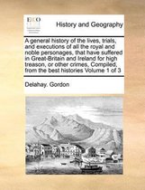 A general history of the lives, trials, and executions of all the royal and noble personages, that have suffered in Great-Britain and Ireland for high treason, or other crimes, Compiled, from