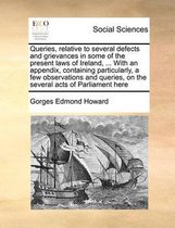 Queries, relative to several defects and grievances in some of the present laws of Ireland, ... With an appendix, containing particularly, a few observations and queries, on the several acts 