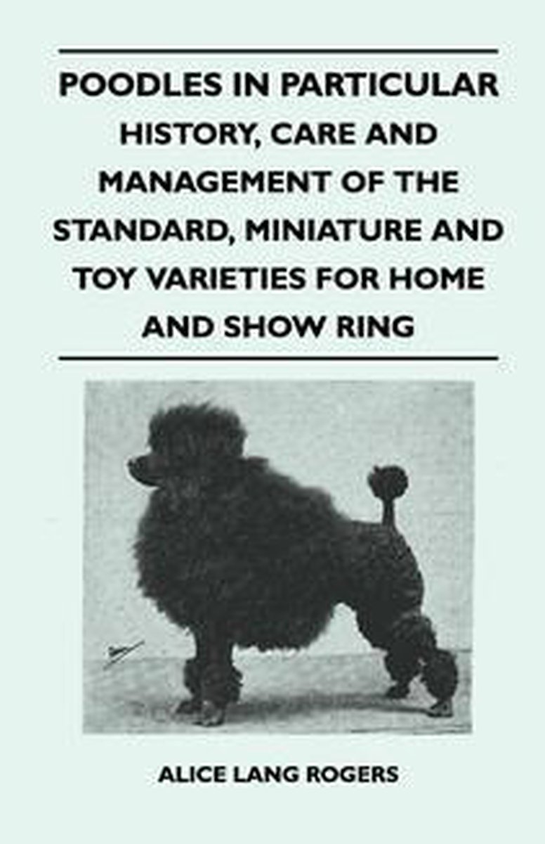 Poodles In Particular - History, Care And Management Of The Standard, Miniature And Toy Varieties For Home And Show Ring - Alice Lang Rogers