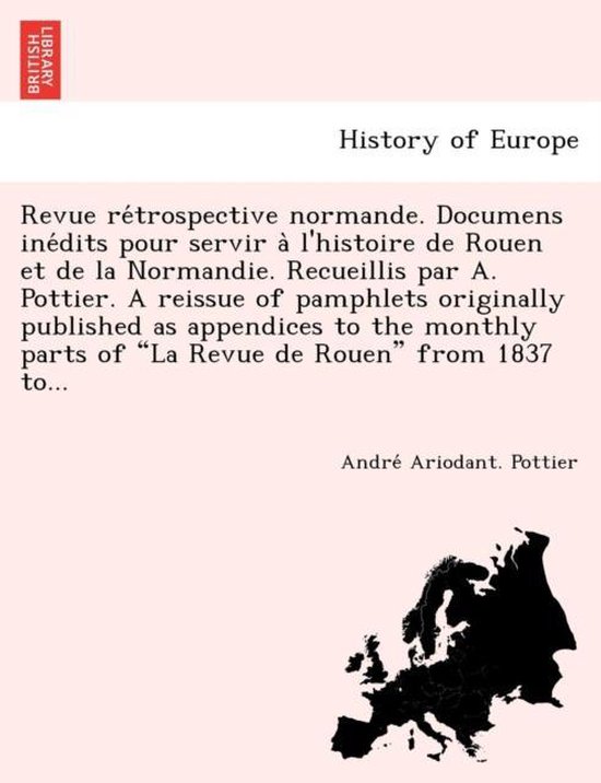 Revue Re Trospective Normande. Documens Ine Dits Pour Servir A L'Histoire de Rouen Et de La Normandie. Recueillis Par A. Pottier. a Reissue of Pamphlets Originally Published as Appendices to the Monthly Parts of La Revue de Rouen from 1837 To...