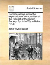 Considerations, upon the exportation of corn; written at the request of the Dublin Society. By John Wynn Baker, F.R.S.