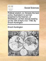 Political wisdom, or, Honesty the best policy. Illustrated in a sermon preached to the freemen, of Middletown, at their annual meeting on the 10th of April, A.D. 1786. By Enoch Huntington