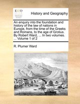 An Enquiry Into the Foundation and History of the Law of Nations in Europe, from the Time of the Greeks and Romans, to the Age of Grotius. by Robert Ward, ... in Two Volumes. ... Volume 1 of 2