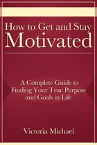 How to Get and Stay Motivated: A Complete Guide to Finding Your True Purpose and Goals in Life