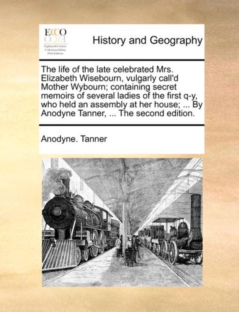 The Life of the Late Celebrated Mrs. Elizabeth Wisebourn, Vulgarly Call'd Mother Wybourn; Containing Secret Memoirs of Several Ladies of the First Q-Y, Who Held an Assembly at Her House; ... by Anodyne Tanner, ... the Second Edition. - Anodyne Tanner