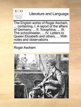 The English Works of Roger Ascham, ... Containing, I. a Report of the Affairs of Germany, ... II. Toxophilus, ... III. the Schoolmaster, ... IV. Letters to Queen Elizabeth and Others, ... with Notes and Observations