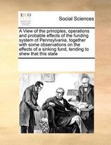 A View of the principles, operations and probable effects of the funding system of Pennsylvania, together with some observations on the effects of a sinking fund, tending to shew that this st