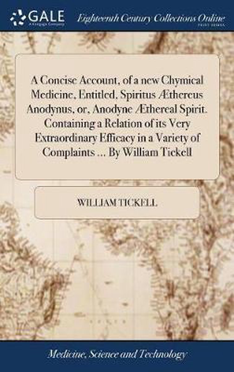 A Concise Account, of a new Chymical Medicine, Entitled, Spiritus Æthereus Anodynus, or, Anodyne Æthereal Spirit. Containing a Relation of its Very Extraordinary Efficacy in a Variety of Complaints ... By William Tickell - William Tickell