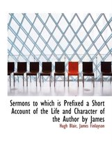 Sermons to Which Is Prefixed a Short Account of the Life and Character of the Author by James