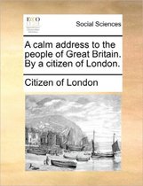 A Calm Address to the People of Great Britain. by a Citizen of London.