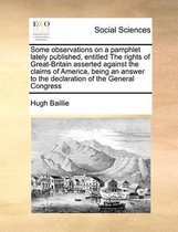 Some observations on a pamphlet lately published, entitled The rights of Great-Britain asserted against the claims of America, being an answer to the declaration of the General Congress